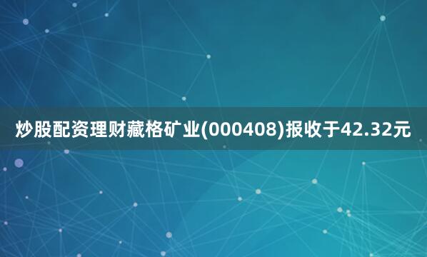 炒股配资理财藏格矿业(000408)报收于42.32元