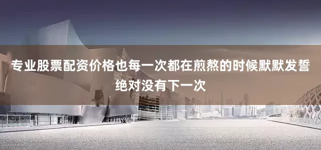 专业股票配资价格也每一次都在煎熬的时候默默发誓绝对没有下一次