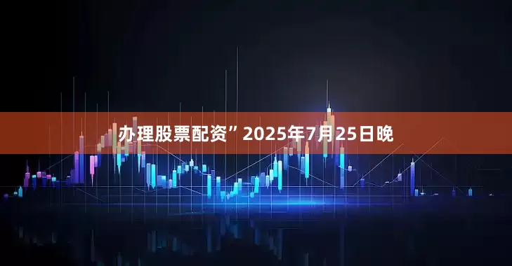 办理股票配资”　　2025年7月25日晚