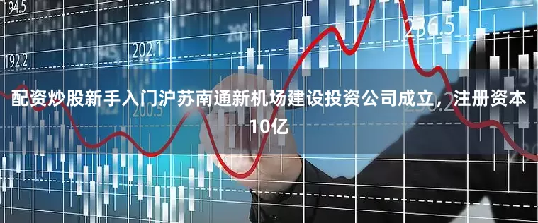 配资炒股新手入门沪苏南通新机场建设投资公司成立，注册资本10亿
