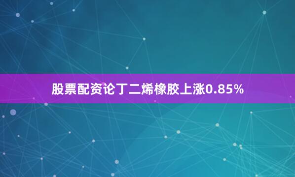 股票配资论丁二烯橡胶上涨0.85%