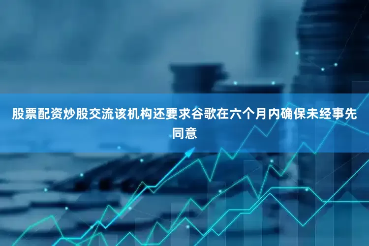 股票配资炒股交流该机构还要求谷歌在六个月内确保未经事先同意