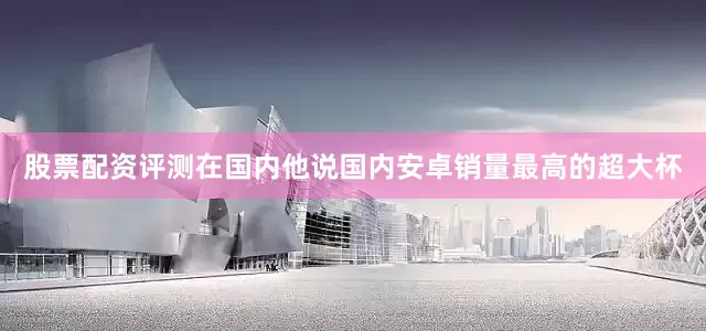 股票配资评测在国内他说国内安卓销量最高的超大杯