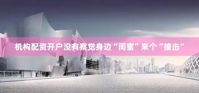 机构配资开户没有察觉身边“闺蜜”来个“撞击”
