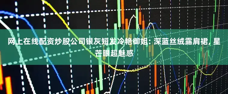 网上在线配资炒股公司银灰短发冷艳御姐: 深蓝丝绒露肩裙, 星芒眼超魅惑