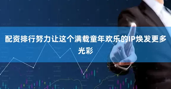 配资排行努力让这个满载童年欢乐的IP焕发更多光彩